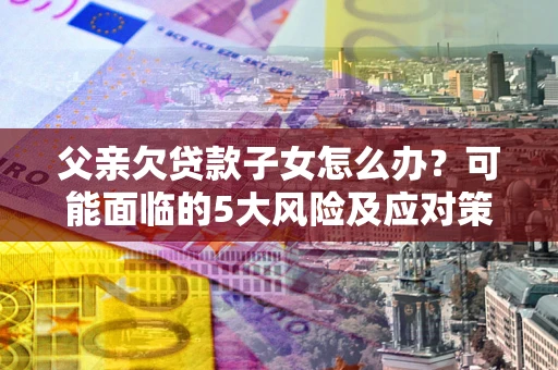 济南父亲欠贷款子女怎么办？可能面临的5大风险及应对策略