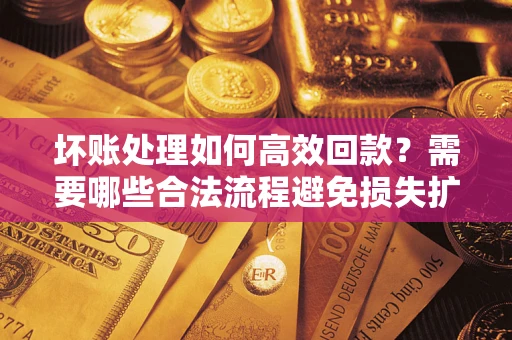 济南坏账处理如何高效回款？需要哪些合法流程避免损失扩大？