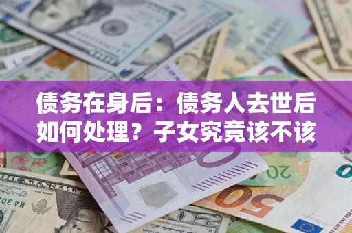济南债务在身后：债务人去世后如何处理？子女究竟该不该还钱？