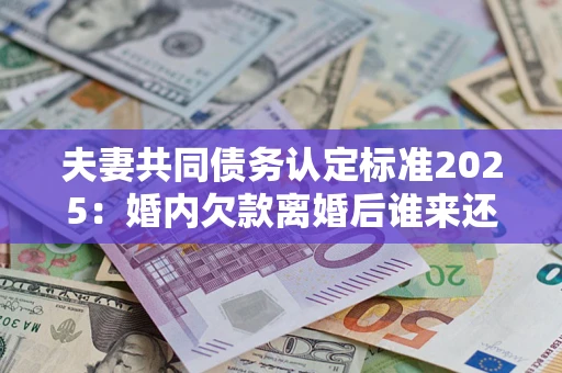 济南夫妻共同债务认定标准2025：婚内欠款离婚后谁来还？
