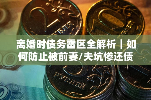 济南离婚时债务雷区全解析｜如何防止被前妻/夫坑惨还债？